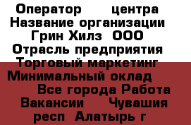 Оператор Call-центра › Название организации ­ Грин Хилз, ООО › Отрасль предприятия ­ Торговый маркетинг › Минимальный оклад ­ 30 000 - Все города Работа » Вакансии   . Чувашия респ.,Алатырь г.